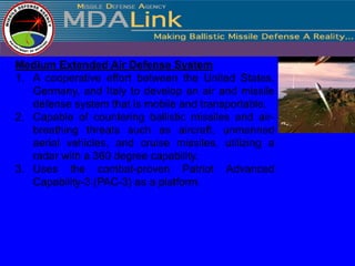 Medium Extended Air Defense System
1. A cooperative effort between the United States,
   Germany, and Italy to develop an air and missile
   defense system that is mobile and transportable.
2. Capable of countering ballistic missiles and air-
   breathing threats such as aircraft, unmanned
   aerial vehicles, and cruise missiles, utilizing a
   radar with a 360 degree capability.
3. Uses the combat-proven Patriot Advanced
   Capability-3 (PAC-3) as a platform.
 