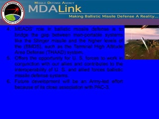 4. MEADS' role in ballistic missile defense is to
   bridge the gap between man-portable systems
   like the Stinger missile and the higher levels of
   the (BMDS), such as the Terminal High Altitude
   Area Defense (THAAD) system.
5. Offers the opportunity for U. S. forces to work in
   conjunction with our allies and contributes to the
   interoperability of U. S. and allied forces ballistic
   missile defense systems.
6. Future development will be an Army-led effort
   because of its close association with PAC-3.
 