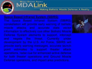 Space Based Infrared System (SBIRS)
The Space Based Infrared System (SBIRS)
constellation will provide early warning of ballistic
missile attacks and accurate state vector
information to effectively cue other Ballistic Missile
Defense System elements to support, intercept
and negate the threat. Currently under
development by the U.S. Air Force, SBIRS will
provide early warning messages, accurate launch
point estimates to support theater attack
operations, radar cue for enhanced active defense
for both theater operations and Ground Missile
Defense operations, and impact area predictions.
 