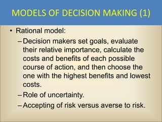 MODELS OF DECISION MAKING (1)
• Rational model:
  – Decision makers set goals, evaluate
    their relative importance, calculate the
    costs and benefits of each possible
    course of action, and then choose the
    one with the highest benefits and lowest
    costs.
  – Role of uncertainty.
  – Accepting of risk versus averse to risk.
 