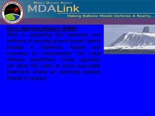 Early Warning Radars (EWR)
MDA is upgrading the hardware and
software of existing ground-based radars
located in California, Alaska and
overseas for incorporation into initial
defense capabilities. These upgrades
will allow the radar to more accurately
determine where an incoming ballistic
missile is headed.
 