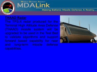 THAAD Radar
The TPS-X radar produced for the
Terminal High Altitude Area Defense
(THAAD) missile system will be
upgraded to be used in the Test Bed
to validate algorithms and support
forward based capability for near
and long-term missile defense
capabilities.
 