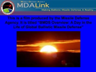 This is a film produced by the Missile Defense
Agency. It is titled “BMDS Overview: A Day in the
    Life of Global Ballistic Missile Defense”
 