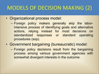 MODELS OF DECISION MAKING (2)
• Organizational process model:
  – Foreign policy makers generally skip the labor-
    intensive process of identifying goals and alternative
    actions, relying instead for most decisions on
    standardized responses or standard operating
    procedures (sop).
• Government bargaining (bureaucratic) model:
  – Foreign policy decisions result from the bargaining
    process among various government agencies with
    somewhat divergent interests in the outcome.
 