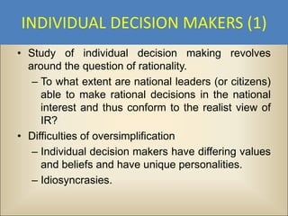 INDIVIDUAL DECISION MAKERS (1)
• Study of individual decision making revolves
  around the question of rationality.
   – To what extent are national leaders (or citizens)
     able to make rational decisions in the national
     interest and thus conform to the realist view of
     IR?
• Difficulties of oversimplification
   – Individual decision makers have differing values
     and beliefs and have unique personalities.
   – Idiosyncrasies.
 