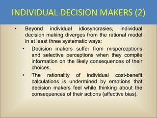 INDIVIDUAL DECISION MAKERS (2)
•    Beyond individual idiosyncrasies, individual
     decision making diverges from the rational model
     in at least three systematic ways:
    • Decision makers suffer from misperceptions
        and selective perceptions when they compile
        information on the likely consequences of their
        choices.
    • The rationality of individual cost-benefit
        calculations is undermined by emotions that
        decision makers feel while thinking about the
        consequences of their actions (affective bias).
 
