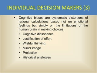 INDIVIDUAL DECISION MAKERS (3)
  •   Cognitive biases are systematic distortions of
      rational calculations based not on emotional
      feelings but simply on the limitations of the
      human brain in making choices.
      • Cognitive dissonance
      • Justification of effort
      • Wishful thinking
      • Mirror image
      • Projection
      • Historical analogies
 