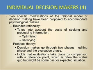 INDIVIDUAL DECISION MAKERS (4)
• Two specific modifications of the rational model of
  decision making have been proposed to accommodate
  psychological realities.
   – Bounded rationality:
      • Takes into account the costs of seeking and
        processing information.
          – Optimizing.
          – Satisfying.
   – Prospect theory:
      • Decision makes go through two phases: editing
        phase and the evaluation phase.
      • Holds that evaluations take place by comparison
        with a reference point, which is often the status
        quo but might be some past or expected situation.
 