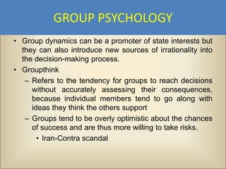 GROUP PSYCHOLOGY
• Group dynamics can be a promoter of state interests but
  they can also introduce new sources of irrationality into
  the decision-making process.
• Groupthink
   – Refers to the tendency for groups to reach decisions
     without accurately assessing their consequences,
     because individual members tend to go along with
     ideas they think the others support
   – Groups tend to be overly optimistic about the chances
     of success and are thus more willing to take risks.
       • Iran-Contra scandal
 