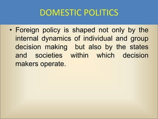 DOMESTIC POLITICS
• Foreign policy is shaped not only by the
  internal dynamics of individual and group
  decision making but also by the states
  and societies within which decision
  makers operate.
 