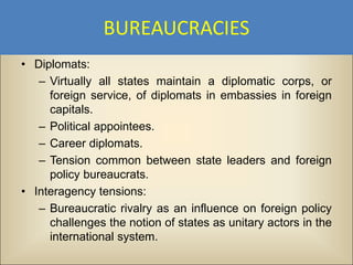 BUREAUCRACIES
• Diplomats:
   – Virtually all states maintain a diplomatic corps, or
     foreign service, of diplomats in embassies in foreign
     capitals.
   – Political appointees.
   – Career diplomats.
   – Tension common between state leaders and foreign
     policy bureaucrats.
• Interagency tensions:
   – Bureaucratic rivalry as an influence on foreign policy
     challenges the notion of states as unitary actors in the
     international system.
 