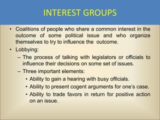 INTEREST GROUPS
• Coalitions of people who share a common interest in the
  outcome of some political issue and who organize
  themselves to try to influence the outcome.
• Lobbying:
   – The process of talking with legislators or officials to
     influence their decisions on some set of issues.
   – Three important elements:
       • Ability to gain a hearing with busy officials.
       • Ability to present cogent arguments for one’s case.
       • Ability to trade favors in return for positive action
         on an issue.
 