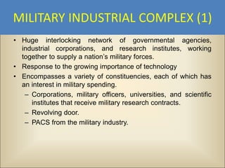 MILITARY INDUSTRIAL COMPLEX (1)
• Huge interlocking network of governmental agencies,
  industrial corporations, and research institutes, working
  together to supply a nation’s military forces.
• Response to the growing importance of technology
• Encompasses a variety of constituencies, each of which has
  an interest in military spending.
   – Corporations, military officers, universities, and scientific
     institutes that receive military research contracts.
   – Revolving door.
   – PACS from the military industry.
 