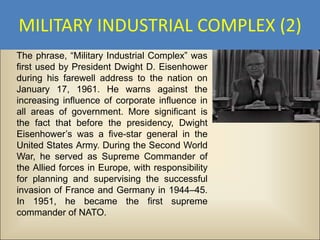 MILITARY INDUSTRIAL COMPLEX (2)
The phrase, “Military Industrial Complex” was
first used by President Dwight D. Eisenhower
during his farewell address to the nation on
January 17, 1961. He warns against the
increasing influence of corporate influence in
all areas of government. More significant is
the fact that before the presidency, Dwight
Eisenhower’s was a five-star general in the
United States Army. During the Second World
War, he served as Supreme Commander of
the Allied forces in Europe, with responsibility
for planning and supervising the successful
invasion of France and Germany in 1944–45.
In 1951, he became the first supreme
commander of NATO.
 