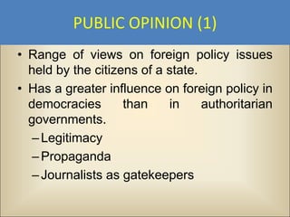 PUBLIC OPINION (1)
• Range of views on foreign policy issues
  held by the citizens of a state.
• Has a greater influence on foreign policy in
  democracies       than    in     authoritarian
  governments.
   – Legitimacy
   – Propaganda
   – Journalists as gatekeepers
 
