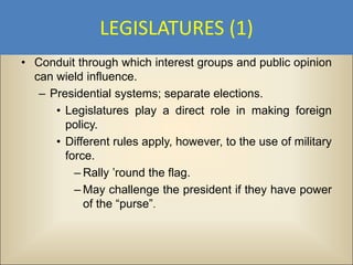 LEGISLATURES (1)
• Conduit through which interest groups and public opinion
  can wield influence.
   – Presidential systems; separate elections.
      • Legislatures play a direct role in making foreign
        policy.
      • Different rules apply, however, to the use of military
        force.
          – Rally ’round the flag.
          – May challenge the president if they have power
            of the “purse”.
 