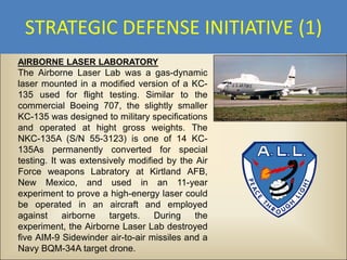 STRATEGIC DEFENSE INITIATIVE (1)
AIRBORNE LASER LABORATORY
The Airborne Laser Lab was a gas-dynamic
laser mounted in a modified version of a KC-
135 used for flight testing. Similar to the
commercial Boeing 707, the slightly smaller
KC-135 was designed to military specifications
and operated at hight gross weights. The
NKC-135A (S/N 55-3123) is one of 14 KC-
135As permanently converted for special
testing. It was extensively modified by the Air
Force weapons Labratory at Kirtland AFB,
New Mexico, and used in an 11-year
experiment to prove a high-energy laser could
be operated in an aircraft and employed
against     airborne   targets.   During    the
experiment, the Airborne Laser Lab destroyed
five AIM-9 Sidewinder air-to-air missiles and a
Navy BQM-34A target drone.
 