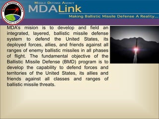 MDA’s mision is to develop and field an
integrated, layered, ballistic missile defense
system to defend the United States, its
deployed forces, allies, and friends against all
ranges of enemy ballistic missiles in all phases
of flight. The fundamental objective of the
Ballistic Missile Defense (BMD) program is to
develop the capability to defend forces and
territories of the United States, its allies and
friends against all classes and ranges of
ballistic missile threats.
 