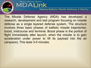 The Missile Defense Agency (MDA) has developed a
research, development and test program focusing on missile
defense as a single layered defense system. The structure
involves three basic phases of ballistic missile trajectories:
boost, midcourse and terminal. Boost phase is the portion of
flight immediately after launch, when the missile is to gain
acceleration under power to lift its payload into the air
(airspace). This lasts 3-5 minutes.
 
