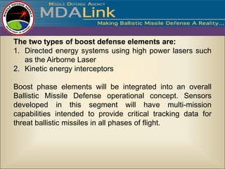 The two types of boost defense elements are:
1. Directed energy systems using high power lasers such
   as the Airborne Laser
2. Kinetic energy interceptors

Boost phase elements will be integrated into an overall
Ballistic Missile Defense operational concept. Sensors
developed in this segment will have multi-mission
capabilities intended to provide critical tracking data for
threat ballistic missiles in all phases of flight.
 