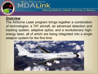 Overview
The Airborne Laser program brings together a combination
of technologies: a 747 aircraft, an advanced detection and
tracking system, adaptive optics, and a revolutionary high-
energy laser, all of which are being integrated into a single
weapon system for the first time
 