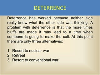 DETERRENCE
Deterrence has worked because neither side
really knew what the other side was thinking. A
problem with deterrence is that the more times
bluffs are made it may lead to a time when
someone is going to make the call. At this point
there are only three alternatives:

1. Resort to nuclear war
2. Retreat
3. Resort to conventional war
 