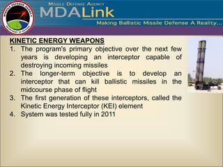 KINETIC ENERGY WEAPONS
1. The program's primary objective over the next few
   years is developing an interceptor capable of
   destroying incoming missiles
2. The longer-term objective is to develop an
   interceptor that can kill ballistic missiles in the
   midcourse phase of flight
3. The first generation of these interceptors, called the
   Kinetic Energy Interceptor (KEI) element
4. System was tested fully in 2011
 