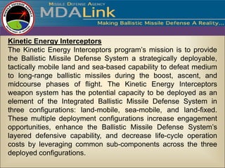 Kinetic Energy Interceptors
The Kinetic Energy Interceptors program’s mission is to provide
the Ballistic Missile Defense System a strategically deployable,
tactically mobile land and sea-based capability to defeat medium
to long-range ballistic missiles during the boost, ascent, and
midcourse phases of flight. The Kinetic Energy Interceptors
weapon system has the potential capacity to be deployed as an
element of the Integrated Ballistic Missile Defense System in
three configurations: land-mobile, sea-mobile, and land-fixed.
These multiple deployment configurations increase engagement
opportunities, enhance the Ballistic Missile Defense System’s
layered defensive capability, and decrease life-cycle operation
costs by leveraging common sub-components across the three
deployed configurations.
 