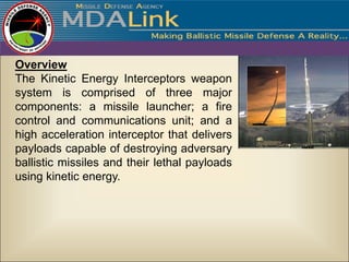 Overview
The Kinetic Energy Interceptors weapon
system is comprised of three major
components: a missile launcher; a fire
control and communications unit; and a
high acceleration interceptor that delivers
payloads capable of destroying adversary
ballistic missiles and their lethal payloads
using kinetic energy.
 