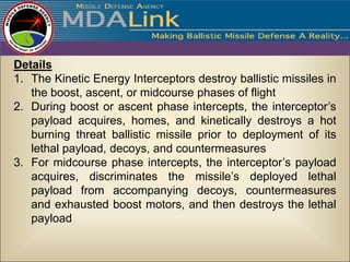 Details
1. The Kinetic Energy Interceptors destroy ballistic missiles in
   the boost, ascent, or midcourse phases of flight
2. During boost or ascent phase intercepts, the interceptor’s
   payload acquires, homes, and kinetically destroys a hot
   burning threat ballistic missile prior to deployment of its
   lethal payload, decoys, and countermeasures
3. For midcourse phase intercepts, the interceptor’s payload
   acquires, discriminates the missile’s deployed lethal
   payload from accompanying decoys, countermeasures
   and exhausted boost motors, and then destroys the lethal
   payload
 