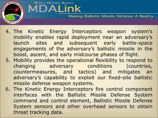 4. The Kinetic Energy Interceptors weapon system’s
   mobility enables rapid deployment near an adversary’s
   launch sites and subsequent early battle-space
   engagements of the adversary’s ballistic missile in the
   boost, ascent, and early midcourse phases of flight.
5. Mobility provides the operational flexibility to respond to
   changing       adversary      conditions         (countries,
   countermeasures, and tactics) and mitigates an
   adversary’s capability to exploit our fixed-site ballistic
   missile defense weapon systems.
6. The Kinetic Energy Interceptors fire control component
   interfaces with the Ballistic Missile Defense System
   command and control element, Ballistic Missile Defense
   System sensors and other overhead sensors to obtain
   threat tracking data.
 