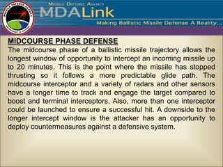 MIDCOURSE PHASE DEFENSE
The midcourse phase of a ballistic missile trajectory allows the
longest window of opportunity to intercept an incoming missile up
to 20 minutes. This is the point where the missile has stopped
thrusting so it follows a more predictable glide path. The
midcourse interceptor and a variety of radars and other sensors
have a longer time to track and engage the target compared to
boost and terminal interceptors. Also, more than one interceptor
could be launched to ensure a successful hit. A downside to the
longer intercept window is the attacker has an opportunity to
deploy countermeasures against a defensive system.
 