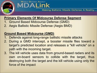 Primary Elements Of Midcourse Defense Segment
1. Ground Based Midcourse Defense (GMD)
2. Aegis Ballistic Missile Defense (Aegis BMD)

Ground Based Midcourse (GMD)
1. Defends against long-range ballistic missile attacks
2. During a GMD intercept, a booster missile flies toward a
   target's predicted location and releases a "kill vehicle" on a
   path with the incoming target.
3. The kill vehicle uses data from ground-based radars and its
   own on-board sensors to collide with the target, thus
   destroying both the target and the kill vehicle using only the
   force of the impact
 