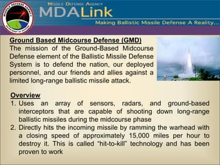 Ground Based Midcourse Defense (GMD)
The mission of the Ground-Based Midcourse
Defense element of the Ballistic Missile Defense
System is to defend the nation, our deployed
personnel, and our friends and allies against a
limited long-range ballistic missile attack.

Overview
1. Uses an array of sensors, radars, and ground-based
   interceptors that are capable of shooting down long-range
   ballistic missiles during the midcourse phase
2. Directly hits the incoming missile by ramming the warhead with
   a closing speed of approximately 15,000 miles per hour to
   destroy it. This is called “hit-to-kill” technology and has been
   proven to work
 