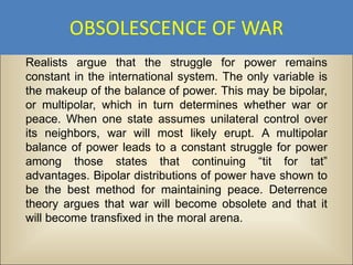OBSOLESCENCE OF WAR
Realists argue that the struggle for power remains
constant in the international system. The only variable is
the makeup of the balance of power. This may be bipolar,
or multipolar, which in turn determines whether war or
peace. When one state assumes unilateral control over
its neighbors, war will most likely erupt. A multipolar
balance of power leads to a constant struggle for power
among those states that continuing “tit for tat”
advantages. Bipolar distributions of power have shown to
be the best method for maintaining peace. Deterrence
theory argues that war will become obsolete and that it
will become transfixed in the moral arena.
 