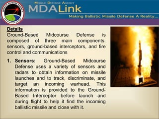 Details
Ground-Based     Midcourse    Defense      is
composed of three main components:
sensors, ground-based interceptors, and fire
control and communications
1. Sensors:       Ground-Based        Midcourse
   Defense uses a variety of sensors and
   radars to obtain information on missile
   launches and to track, discriminate, and
   target an incoming warhead. This
   information is provided to the Ground-
   Based Interceptor before launch and
   during flight to help it find the incoming
   ballistic missile and close with it.
 