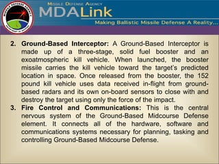 2. Ground-Based Interceptor: A Ground-Based Interceptor is
   made up of a three-stage, solid fuel booster and an
   exoatmospheric kill vehicle. When launched, the booster
   missile carries the kill vehicle toward the target’s predicted
   location in space. Once released from the booster, the 152
   pound kill vehicle uses data received in-flight from ground-
   based radars and its own on-board sensors to close with and
   destroy the target using only the force of the impact.
3. Fire Control and Communications: This is the central
   nervous system of the Ground-Based Midcourse Defense
   element. It connects all of the hardware, software and
   communications systems necessary for planning, tasking and
   controlling Ground-Based Midcourse Defense.
 