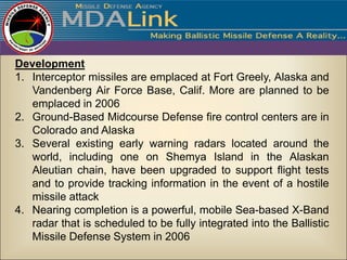 Development
1. Interceptor missiles are emplaced at Fort Greely, Alaska and
   Vandenberg Air Force Base, Calif. More are planned to be
   emplaced in 2006
2. Ground-Based Midcourse Defense fire control centers are in
   Colorado and Alaska
3. Several existing early warning radars located around the
   world, including one on Shemya Island in the Alaskan
   Aleutian chain, have been upgraded to support flight tests
   and to provide tracking information in the event of a hostile
   missile attack
4. Nearing completion is a powerful, mobile Sea-based X-Band
   radar that is scheduled to be fully integrated into the Ballistic
   Missile Defense System in 2006
 
