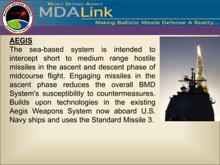 AEGIS
The sea-based system is intended to
intercept short to medium range hostile
missiles in the ascent and descent phase of
midcourse flight. Engaging missiles in the
ascent phase reduces the overall BMD
System's susceptibility to countermeasures.
Builds upon technologies in the existing
Aegis Weapons System now aboard U.S.
Navy ships and uses the Standard Missile 3.
 