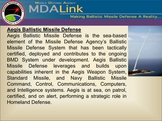 Aegis Ballistic Missile Defense
Aegis Ballistic Missile Defense is the sea-based
element of the Missile Defense Agency’s Ballistic
Missile Defense System that has been tactically
certified, deployed and contributes to the ongoing
BMD System under development. Aegis Ballistic
Missile Defense leverages and builds upon
capabilities inherent in the Aegis Weapon System,
Standard Missile, and Navy Ballistic Missile
Command, Control, Communications, Computers,
and Intelligence systems. Aegis is at sea, on patrol,
certified, and on alert, performing a strategic role in
Homeland Defense.
 