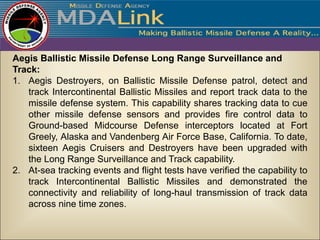 Aegis Ballistic Missile Defense Long Range Surveillance and
Track:
1. Aegis Destroyers, on Ballistic Missile Defense patrol, detect and
   track Intercontinental Ballistic Missiles and report track data to the
   missile defense system. This capability shares tracking data to cue
   other missile defense sensors and provides fire control data to
   Ground-based Midcourse Defense interceptors located at Fort
   Greely, Alaska and Vandenberg Air Force Base, California. To date,
   sixteen Aegis Cruisers and Destroyers have been upgraded with
   the Long Range Surveillance and Track capability.
2. At-sea tracking events and flight tests have verified the capability to
   track Intercontinental Ballistic Missiles and demonstrated the
   connectivity and reliability of long-haul transmission of track data
   across nine time zones.
 