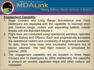 Engagement Capability
1. Aegis Cruisers and Long Range Surveillance and Track
   Destroyers are equipped with the capability to intercept short
   and medium range, unitary and separating ballistic missile
   threats with the Standard Missile 3.
2. Flight tests are conducted using operational warships, operated
   by fleet Sailors and Officers. Each test progressively increases
   the operational realism and complexity of targets and scenarios.
   To date, there have been nine successful intercepts out of
   eleven attempts. The next flight mission is scheduled for
   summer, 2008.
3. The engagement capability will be resident in three Aegis
   Cruisers and 15 Destroyers by 2009. Additionally, the capability
   is present on several Japanese ships and other nations are
   interested.
 