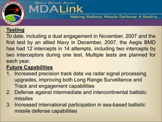Testing
To date, including a dual engagement in November, 2007 and the
first test by an allied Navy in December, 2007, the Aegis BMD
has had 12 intercepts in 14 attempts, including two intercepts by
two interceptors during one test. Multiple tests are planned for
each year.
Future Capabilities
1. Increased precision track data via radar signal processing
     upgrades, improving both Long Range Surveillance and
     Track and engagement capabilities
2. Defense against intermediate and intercontinental ballistic
     missiles
3. Increased international participation in sea-based ballistic
     missile defense capabilities
 