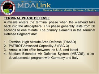 TERMINAL PHASE DEFENSE
A missile enters the terminal phase when the warhead falls
back into the atmosphere. This phase generally lasts from 30
seconds to one minute. The primary elements in the Terminal
Defense Segment are:

1.   Terminal High Altitude Area Defense (THAAD)
2.   PATRIOT Advanced Capability-3 (PAC-3)
3.   Arrow, a joint effort between the U.S. and Israel
4.   Medium Extended Air Defense System (MEADS), a co-
     developmental program with Germany and Italy
 