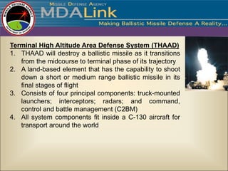 Terminal High Altitude Area Defense System (THAAD)
1. THAAD will destroy a ballistic missile as it transitions
   from the midcourse to terminal phase of its trajectory
2. A land-based element that has the capability to shoot
   down a short or medium range ballistic missile in its
   final stages of flight
3. Consists of four principal components: truck-mounted
   launchers; interceptors; radars; and command,
   control and battle management (C2BM)
4. All system components fit inside a C-130 aircraft for
   transport around the world
 