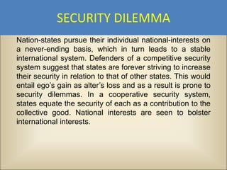 SECURITY DILEMMA
Nation-states pursue their individual national-interests on
a never-ending basis, which in turn leads to a stable
international system. Defenders of a competitive security
system suggest that states are forever striving to increase
their security in relation to that of other states. This would
entail ego’s gain as alter’s loss and as a result is prone to
security dilemmas. In a cooperative security system,
states equate the security of each as a contribution to the
collective good. National interests are seen to bolster
international interests.
 
