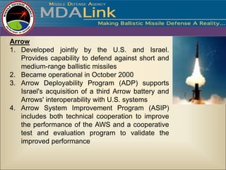 Arrow
1. Developed jointly by the U.S. and Israel.
   Provides capability to defend against short and
   medium-range ballistic missiles
2. Became operational in October 2000
3. Arrow Deployability Program (ADP) supports
   Israel's acquisition of a third Arrow battery and
   Arrows' interoperability with U.S. systems
4. Arrow System Improvement Program (ASIP)
   includes both technical cooperation to improve
   the performance of the AWS and a cooperative
   test and evaluation program to validate the
   improved performance
 