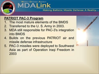 PATRIOT PAC-3 Program
1. The most mature elements of the BMDS
2. Transferred to the U. S. Army in 2003.
3. MDA still responsible for PAC-3's integration
   into BMDS
4. Builds on the previous PATRIOT air and
   missile defense infrastructure
5. PAC-3 missiles were deployed to Southwest
   Asia as part of Operation Iraqi Freedom in
   2003
 