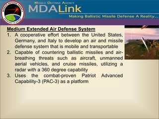 Medium Extended Air Defense System
1. A cooperative effort between the United States,
   Germany, and Italy to develop an air and missile
   defense system that is mobile and transportable
2. Capable of countering ballistic missiles and air-
   breathing threats such as aircraft, unmanned
   aerial vehicles, and cruise missiles, utilizing a
   radar with a 360 degree capability
3. Uses the combat-proven Patriot Advanced
   Capability-3 (PAC-3) as a platform
 