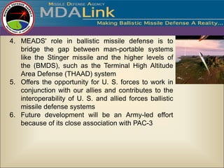 4. MEADS' role in ballistic missile defense is to
   bridge the gap between man-portable systems
   like the Stinger missile and the higher levels of
   the (BMDS), such as the Terminal High Altitude
   Area Defense (THAAD) system
5. Offers the opportunity for U. S. forces to work in
   conjunction with our allies and contributes to the
   interoperability of U. S. and allied forces ballistic
   missile defense systems
6. Future development will be an Army-led effort
   because of its close association with PAC-3
 